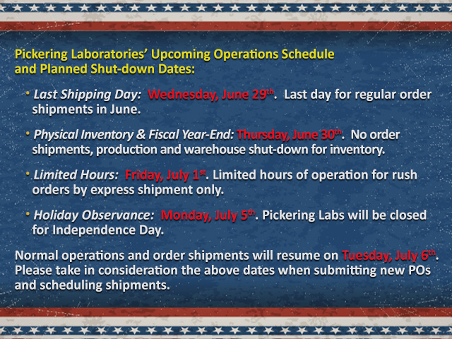 Pickering Laboratories’ Upcoming Operations Schedule and Planned Shut-down Dates: · Last Shipping Day: Wednesday, June 29th. Last day for regular order shipments in June. · Physical Inventory & Fiscal Year-End: Thursday, June 30th. No order shipments, production and warehouse shut-down for inventory. · Limited Hours: Friday, July 1st. Limited hours of operation for rush orders by express shipment only. · Holiday Observance: Monday, July 5th. Pickering Labs will be closed for Independence Day. Normal operations and order shipments will resume on Tuesday, July 6th. Please take in consideration the above dates when submitting new POs and scheduling shipments.